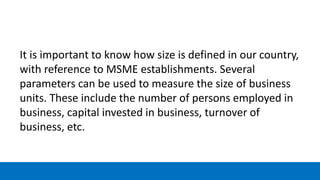 It is important to know how size is defined in our country,
with reference to MSME establishments. Several
parameters can be used to measure the size of business
units. These include the number of persons employed in
business, capital invested in business, turnover of
business, etc.
 