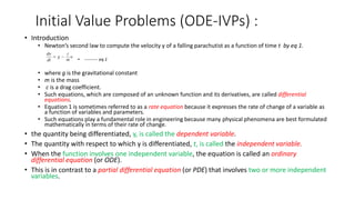 Initial Value Problems (ODE-IVPs) :
• Introduction
• Newton’s second law to compute the velocity y of a falling parachutist as a function of time t by eq 1.
• --------- eq 1
• where g is the gravitational constant
• m is the mass
• c is a drag coefficient.
• Such equations, which are composed of an unknown function and its derivatives, are called differential
equations.
• Equation 1 is sometimes referred to as a rate equation because it expresses the rate of change of a variable as
a function of variables and parameters.
• Such equations play a fundamental role in engineering because many physical phenomena are best formulated
mathematically in terms of their rate of change.
• the quantity being differentiated, y, is called the dependent variable.
• The quantity with respect to which y is differentiated, t, is called the independent variable.
• When the function involves one independent variable, the equation is called an ordinary
differential equation (or ODE).
• This is in contrast to a partial differential equation (or PDE) that involves two or more independent
variables.
 