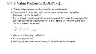 Initial Value Problems (ODE-IVPs) :
• Differential equations are also classified as to their order.
• For example, Eq 1 is called a first-order equation because the highest
derivative is a first derivative.
• A second-order equation would include a second derivative. For example, the
equation describing the position x of a mass-spring system with damping is
the second-order equation 2,
--------eq 2
• where c is a damping coefficient
• k is a spring constant.
• Similarly, an nth-order equation would include an nth derivative.
 