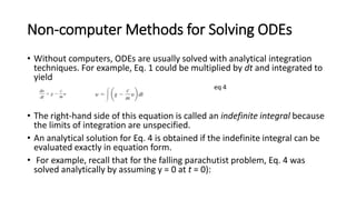 Non-computer Methods for Solving ODEs
• Without computers, ODEs are usually solved with analytical integration
techniques. For example, Eq. 1 could be multiplied by dt and integrated to
yield
eq 4
• The right-hand side of this equation is called an indefinite integral because
the limits of integration are unspecified.
• An analytical solution for Eq. 4 is obtained if the indefinite integral can be
evaluated exactly in equation form.
• For example, recall that for the falling parachutist problem, Eq. 4 was
solved analytically by assuming y = 0 at t = 0):
 