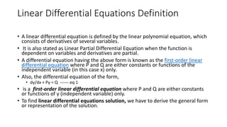 Linear Differential Equations Definition
• A linear differential equation is defined by the linear polynomial equation, which
consists of derivatives of several variables.
• It is also stated as Linear Partial Differential Equation when the function is
dependent on variables and derivatives are partial.
• A differential equation having the above form is known as the first-order linear
differential equation where P and Q are either constants or functions of the
independent variable (in this case x) only.
• Also, the differential equation of the form,
• dy/dx + Py = Q ------ eq 1
• is a first-order linear differential equation where P and Q are either constants
or functions of y (independent variable) only.
• To find linear differential equations solution, we have to derive the general form
or representation of the solution.
 