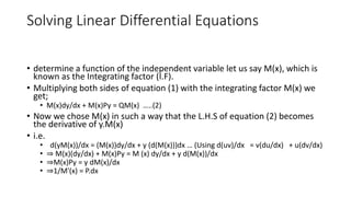 Solving Linear Differential Equations
• determine a function of the independent variable let us say M(x), which is
known as the Integrating factor (I.F).
• Multiplying both sides of equation (1) with the integrating factor M(x) we
get;
• M(x)dy/dx + M(x)Py = QM(x) …..(2)
• Now we chose M(x) in such a way that the L.H.S of equation (2) becomes
the derivative of y.M(x)
• i.e.
• d(yM(x))/dx = (M(x))dy/dx + y (d(M(x)))dx … (Using d(uv)/dx = v(du/dx) + u(dv/dx)
• ⇒ M(x)(dy/dx) + M(x)Py = M (x) dy/dx + y d(M(x))/dx
• ⇒M(x)Py = y dM(x)/dx
• ⇒1/M'(x) = P.dx
 