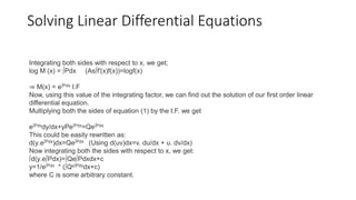 Solving Linear Differential Equations
Integrating both sides with respect to x, we get;
log M (x) = ∫Pdx (As∫f′(x)f(x))=logf(x)
⇒ M(x) = e∫Pdx I.F
Now, using this value of the integrating factor, we can find out the solution of our first order linear
differential equation.
Multiplying both the sides of equation (1) by the I.F. we get
e∫Pdxdy/dx+yPe∫Pdx=Qe∫Pdx
This could be easily rewritten as:
d(y.e∫Pdx)dx=Qe∫Pdx (Using d(uv)dx=v. du/dx + u. dv/dx)
Now integrating both the sides with respect to x, we get:
∫d(y.e∫Pdx)=∫Qe∫Pdxdx+c
y=1/e∫Pdx * (∫Qe∫Pdxdx+c)
where C is some arbitrary constant.
 