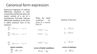 Canonical form expression
Numerical integration of ordinary
differential equations is most
conveniently performed when the
system consists of a set of n
simultaneous first-order ordinary
differential equations of the form
is called canonical form of the
equations.
When the initial
conditions are
given at a common
point x0
solutions of the form
matrix notation vector of initial conditions vector of solutions
 