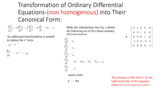 Transformation of Ordinary Differential
Equations-(non homogenous) into Their
Canonical Form:
An additional transformation is needed
to replace the e-t term
Make the substitutions into Eq. to obtain
the following set of five linear ordinary
differential equations:
matrix form
The presence of the term e' on the
right-hand side of this equation
makes it a nonhomogeneous equation
 