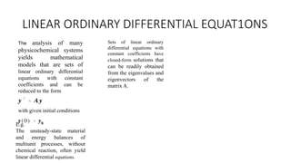 LINEAR ORDINARY DIFFERENTIAL EQUAT1ONS
The analysis of many
physicochemical systems
yields mathematical
models that are sets of
linear ordinary differential
equations with constant
coefficients and can be
reduced to the form
with given initial conditions
E.g.
The unsteady-state material
and energy balances of
multiunit processes, without
chemical reaction, often yield
linear differential equations.
Sets of linear ordinary
differential equations with
constant coefficients have
closed-form solutions that
can be readily obtained
from the eigenvalues and
eigenvectors of the
matrix A.
 