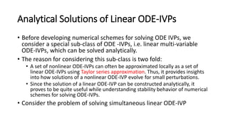 Analytical Solutions of Linear ODE-IVPs
• Before developing numerical schemes for solving ODE IVPs, we
consider a special sub-class of ODE -IVPs, i.e. linear multi-variable
ODE-IVPs, which can be solved analytically.
• The reason for considering this sub-class is two fold:
• A set of nonlinear ODE-IVPs can often be approximated locally as a set of
linear ODE-IVPs using Taylor series approximation. Thus, it provides insights
into how solutions of a nonlinear ODE-IVP evolve for small perturbations.
• Since the solution of a linear ODE-IVP can be constructed analytically, it
proves to be quite useful while understanding stability behavior of numerical
schemes for solving ODE-IVPs.
• Consider the problem of solving simultaneous linear ODE-IVP
 