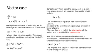 Vector case
where v is a constant vector. The above
candidate solution must satisfy the ODE,
i.e.,
Taking clues from the scalar case, let us
investigate a candidate solution of the form
Cancelling eλt from both the sides, as it is a non-
zero scalar, we get an equation that vector must
satisfy,
This fundamental equation has two unknowns
λ and v.
problem is the well known eigenvalue problem in
linear algebra.
The number λ is called the eigenvalue of the
matrix and is v called the eigenvector.
Now, λv= Av is a non-linear equation as λ multiplies v.
if we discover λ then the equation v for would be linear. This
fundamental equation can be rewritten as
This implies that vector v should be perpendicular
to the row space of A-λI
 