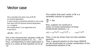 Vector case
This is possible only when rows of A-λI
are linearly dependent.
In other words, λ should be selected in such a way
that rows of A-λI become linearly dependent,
i.e., is singular.
This implies that λ is an eigenvalue of A
if and only if
This is the characteristic equation of A and
it has m possible solutions λ1, λ2,…. λm.
Thus, corresponding to each eigenvalue λi,
there is a vector vi that satisfies (A-λI) vi
=0
This implies that each vector eλitvi is a
candidate solution to equation
Now, suppose we construct a
vector as lineal combination of these
fundamental solutions, i.e.
Then, it can be shown that x(t) also satisfies
equation.
Thus, a general solution to the linear ODEIVP
can be constructed as a linear combination of the
fundamental solutions eλitvi .
 