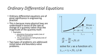 Ordinary Differential Equations
• Ordinary differential equations are of
great significance in engineering
practice.
• This is because many physical laws are
understood in terms of the rate of
change of a quantity rather than the
magnitude of the quantity itself.
• Examples
• population-forecasting models (rate of
change of population)
• The acceleration of a falling body (rate of
change of velocity).
• Two types of problems are addressed:
initial-value and boundary-value
problems.
 