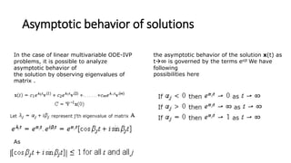 Asymptotic behavior of solutions
In the case of linear multivariable ODE-IVP
problems, it is possible to analyze
asymptotic behavior of
the solution by observing eigenvalues of
matrix .
As
the asymptotic behavior of the solution x(t) as
t∞ is governed by the terms eαjt We have
following
possibilities here
 