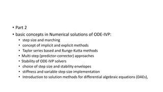 • Part 2
• basic concepts in Numerical solutions of ODE-IVP:
• step size and marching
• concept of implicit and explicit methods
• Taylor series based and Runge-Kutta methods
• Multi-step (predictor-corrector) approaches
• Stability of ODE-IVP solvers
• choice of step size and stability envelopes
• stiffness and variable step size implementation
• Introduction to solution methods for differential algebraic equations (DAEs),
 