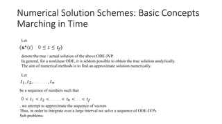 Numerical Solution Schemes: Basic Concepts
Marching in Time
denote the true / actual solution of the above ODE-IVP.
In general, for a nonlinear ODE, it is seldom possible to obtain the true solution analytically.
The aim of numerical methods is to find an approximate solution numerically.
Let
Let
be a sequence of numbers such that
, we attempt to approximate the sequence of vectors
Thus, in order to integrate over a large interval we solve a sequence of ODE-IVPs
Sub problems
 