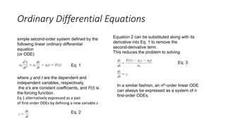 Ordinary Differential Equations
simple second-order system defined by the
following linear ordinary differential
equation
(or ODE)
where y and t are the dependent and
independent variables, respectively,
the a’s are constant coefficients, and F(t) is
the forcing function.
Eq 1 alternatively expressed as a pair
of first-order ODEs by defining a new variable z
Eq. 1
Equation 2 can be substituted along with its
derivative into Eq. 1 to remove the
second-derivative term.
This reduces the problem to solving
Eq. 2
Eq. 3
In a similar fashion, an nth-order linear ODE
can always be expressed as a system of n
first-order ODEs.
 