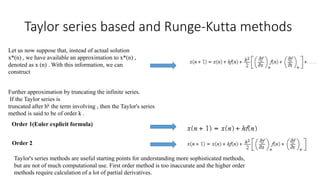 Taylor series based and Runge-Kutta methods
Let us now suppose that, instead of actual solution
x*(n) , we have available an approximation to x*(n) ,
denoted as x (n) . With this information, we can
construct
Further approximation by truncating the infinite series.
If the Taylor series is
truncated after hk the term involving , then the Taylor's series
method is said to be of order k .
Order 1(Euler explicit formula)
Order 2
Taylor's series methods are useful starting points for understanding more sophisticated methods,
but are not of much computational use. First order method is too inaccurate and the higher order
methods require calculation of a lot of partial derivatives.
 