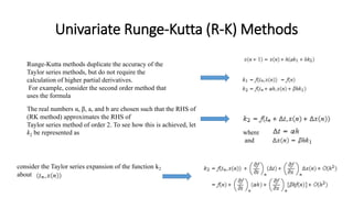 Univariate Runge-Kutta (R-K) Methods
Runge-Kutta methods duplicate the accuracy of the
Taylor series methods, but do not require the
calculation of higher partial derivatives.
For example, consider the second order method that
uses the formula
The real numbers α, β, a, and b are chosen such that the RHS of
(RK method) approximates the RHS of
Taylor series method of order 2. To see how this is achieved, let
k2 be represented as where
and
consider the Taylor series expansion of the function k2
about
 