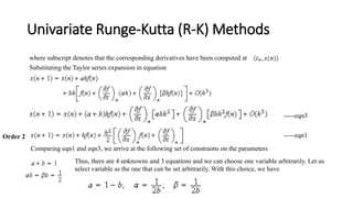 Univariate Runge-Kutta (R-K) Methods
where subscript denotes that the corresponding derivatives have been computed at
Substituting the Taylor series expansion in equation
Order 2
Comparing eqn1 and eqn3, we arrive at the following set of constraints on the parameters
-----eqn3
-----eqn1
Thus, there are 4 unknowns and 3 equations and we can choose one variable arbitrarily. Let us
select variable as the one that can be set arbitrarily. With this choice, we have
 