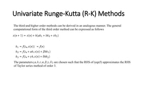 Univariate Runge-Kutta (R-K) Methods
The third and higher order methods can be derived in an analogous manner. The general
computational form of the third order method can be expressed as follows
The parameters are chosen such that the RHS of (eqn5) approximates the RHS
of Taylor series method of order 3.
 