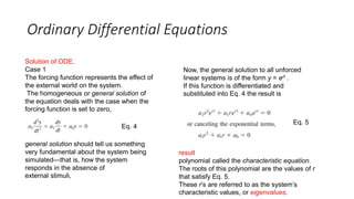 Ordinary Differential Equations
Solution of ODE.
Case 1
The forcing function represents the effect of
the external world on the system.
The homogeneous or general solution of
the equation deals with the case when the
forcing function is set to zero,
Eq. 4
general solution should tell us something
very fundamental about the system being
simulated—that is, how the system
responds in the absence of
external stimuli,
Now, the general solution to all unforced
linear systems is of the form y = ert .
If this function is differentiated and
substituted into Eq. 4 the result is
Eq. 5
result
polynomial called the characteristic equation.
The roots of this polynomial are the values of r
that satisfy Eq. 5.
These r’s are referred to as the system’s
characteristic values, or eigenvalues.
 