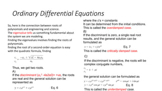 Ordinary Differential Equations
So, here is the connection between roots of
polynomials and engineering and science.
The eigenvalue tells us something fundamental about
the system we are modeling.
Finding the eigenvalues involves finding the roots of
polynomials.
finding the root of a second-order equation is easy
with the quadratic formula, finding
Thus, we get two roots.
A)
If the discriminant (a1
2 -4a2a0)= +ve, the roots
are real and the general solution can be
represented as
where the c’s = constants
It can be determined from the initial conditions.
This is called the overdamped case.
B)
If the discriminant is zero, a single real root
results, and the general solution can be
formulated as
This is called the critically damped case.
If the discriminant is negative, the roots will be
complex conjugate numbers,
C)
the general solution can be formulated as
This is called the underdamped case.
Eq. 6
Eq. 7
Eq. 8
 