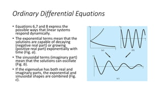 Ordinary Differential Equations
• Equations 6,7 and 8 express the
possible ways that linear systems
respond dynamically.
• The exponential terms mean that the
solutions are capable of decaying
(negative real part) or growing
(positive real part) exponentially with
time (Fig. a).
• The sinusoidal terms (imaginary part)
mean that the solutions can oscillate
(Fig. b).
• If the eigenvalue has both real and
imaginary parts, the exponential and
sinusoidal shapes are combined (Fig.
c).
 