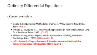 Ordinary Differential Equations
• Content available in
• Gupta, S. K.; Numerical Methods for Engineers. Wiley Eastern, New Delhi,
1995. (CH 5)
• Philips, G. M.,Taylor, P. J. ; Theory and Applications of Numerical Analysis (2nd
Ed.), Academic Press, 1996. (CH 13)
• Gilbert Strang, Linear Algebra and Its Applications (4th Ed.), Wellesley
Cambridge Press (2009). (CH 6 section 1)
• ref 1. Steven C. Chapra, Raymond P. Canale - Numerical Methods for
Engineers-McGraw-Hill Education (2014) ( part 7 )
 