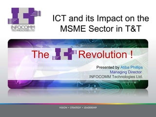 The  Revolution ! Presented by  Atiba Phillips Managing Director  INFOCOMM Technologies Ltd. ICT and its Impact on the MSME Sector in T&T 