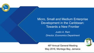 Micro, Small and Medium Enterprise
Development in the Caribbean:
Towards a New Frontier
Justin A. Ram
Director, Economics Department
46th Annual General Meeting
May 2016, Montego Bay, Jamaica
 