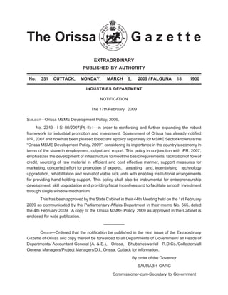 The Orissa G a z e t t e
EXTRAORDINARY
PUBLISHED BY AUTHORITY
No. 351 CUTTACK, MONDAY, MARCH 9, 2009 / FALGUNA 18, 1930
INDUSTRIES DEPARTMENT
NOTIFICATION
The 17th February 2009
SUBJECT—Orissa MSME Development Policy, 2009.
No. 2349—I-SI-80/2007(Pt.-II)-I—In order to reinforcing and further expanding the robust
framework for industrial promotion and investment, Government of Orissa has already notified
IPR, 2007 and now has been pleased to declare a policy separately for MSME Sector known as the
“Orissa MSME Development Policy, 2009”, considering its importance in the country’s economy in
terms of the share in employment, output and export. This policy in conjunction with IPR, 2007,
emphasizes the development of infrastructure to meet the basic requirements, facilitation of flow of
credit, sourcing of raw material in efficient and cost effective manner, support measures for
marketing, concerted effort for promotion of exports, assisting and, incentivising technology
upgradation, rehabilitation and revival of viable sick units with enabling institutional arrangements
for providing hand-holding support. This policy shall also be instrumental for entrepreneurship
development, skill upgradation and providing fiscal incentives and to facilitate smooth investment
through single window mechanism.
This has been approved by the State Cabinet in their 44th Meeting held on the 1st February
2009 as communicated by the Parliamentary Affairs Department in their memo No. 565, dated
the 4th February 2009. A copy of the Orissa MSME Policy, 2009 as approved in the Cabinet is
enclosed for wide publication.
—————
ORDER—Ordered that the notification be published in the next issue of the Extraordinary
Gazette of Orissa and copy thereof be forwarded to all Departments of Government/ all Heads of
Departments/ Accountant General (A. & E.), Orissa, Bhubaneswar/all R.D.Cs./Collectors/all
General Managers/Project Managers/D.l., Orissa, Cuttack for information.
By order of the Governor
SAURABH GARG
Commissioner-cum-Secretary to Government
 