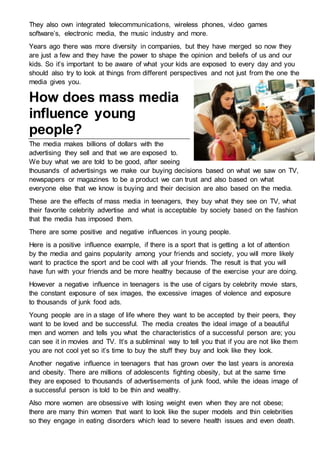They also own integrated telecommunications, wireless phones, video games
software’s, electronic media, the music industry and more.
Years ago there was more diversity in companies, but they have merged so now they
are just a few and they have the power to shape the opinion and beliefs of us and our
kids. So it’s important to be aware of what your kids are exposed to every day and you
should also try to look at things from different perspectives and not just from the one the
media gives you.
How does mass media
influence young
people?
The media makes billions of dollars with the
advertising they sell and that we are exposed to.
We buy what we are told to be good, after seeing
thousands of advertisings we make our buying decisions based on what we saw on TV,
newspapers or magazines to be a product we can trust and also based on what
everyone else that we know is buying and their decision are also based on the media.
These are the effects of mass media in teenagers, they buy what they see on TV, what
their favorite celebrity advertise and what is acceptable by society based on the fashion
that the media has imposed them.
There are some positive and negative influences in young people.
Here is a positive influence example, if there is a sport that is getting a lot of attention
by the media and gains popularity among your friends and society, you will more likely
want to practice the sport and be cool with all your friends. The result is that you will
have fun with your friends and be more healthy because of the exercise your are doing.
However a negative influence in teenagers is the use of cigars by celebrity movie stars,
the constant exposure of sex images, the excessive images of violence and exposure
to thousands of junk food ads.
Young people are in a stage of life where they want to be accepted by their peers, they
want to be loved and be successful. The media creates the ideal image of a beautiful
men and women and tells you what the characteristics of a successful person are; you
can see it in movies and TV. It’s a subliminal way to tell you that if you are not like them
you are not cool yet so it’s time to buy the stuff they buy and look like they look.
Another negative influence in teenagers that has grown over the last years is anorexia
and obesity. There are millions of adolescents fighting obesity, but at the same time
they are exposed to thousands of advertisements of junk food, while the ideas image of
a successful person is told to be thin and wealthy.
Also more women are obsessive with losing weight even when they are not obese;
there are many thin women that want to look like the super models and thin celebrities
so they engage in eating disorders which lead to severe health issues and even death.
 