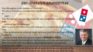 IDEAGENREATION&BUSINESSPLAN
Tom Monaghan is the founder of Dominos
The story of Dominos started when two brothers started a small pizza shop
in
1907.
Tom Monaghan’s parents died when he was young, so he spent his childhood
with
relatives and in orphanage.
After so much difficulties Tom still managed to complete his studied any
how.
After graduation he collected funds by doing small jobs and then with his
brother he
started a little shop of pizza and named it DOMINIC’S PIZZA.
After few months his brother left the business as he was not interested in it.
After his brother left, tom faced many problems but he managed the
business very wisely.
At first he started home deliveries which pushed the business growth to 8%.
Further he also added many items in the menu which people liked the most.
 
