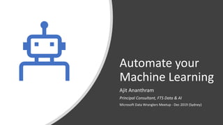 Automate your
Machine Learning
Ajit Ananthram
Principal Consultant, FTS Data & AI
Microsoft Data Wranglers Meetup - Dec 2019 (Sydney)
 