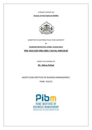 A PROJECT REPORT ON
Analysis of Hotel Vighnesh (MSME)
SUBMITTED TO SAVITRIBAI PHULE PUNE UNIVERSITY
BY
SHUBHAM SRIVASTAVA of MBA- III (2019-2021)
PRN: 2019-2307-0001-0002 / Roll No: MBA19L38
UNDER THE GUIDANCE OF
Mr. Abhay Pathak
IAEER’S PUNE INSTITUTE OF BUSINESS MANAGEMENT,
PUNE- 412115
 