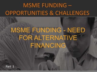 MSME FUNDING –
OPPORTUNITIES & CHALLENGES
Part 1
MSME FUNDING - NEED
FOR ALTERNATIVE
FINANCING
 
