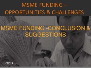 MSME FUNDING –
OPPORTUNITIES & CHALLENGES
Part 1
MSME FUNDING -CONCLUSION &
SUGGESTIONS
 