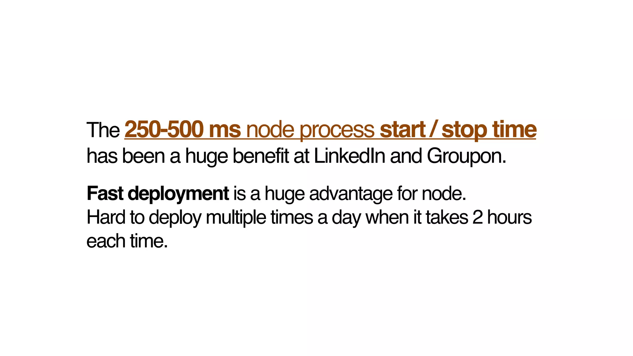 The 250-500 ms node process start / stop time
has been a huge benefit at LinkedIn and Groupon.
Fast deployment is a huge advantage for node. !
Hard to deploy multiple times a day when it takes 2 hours
each time.
 