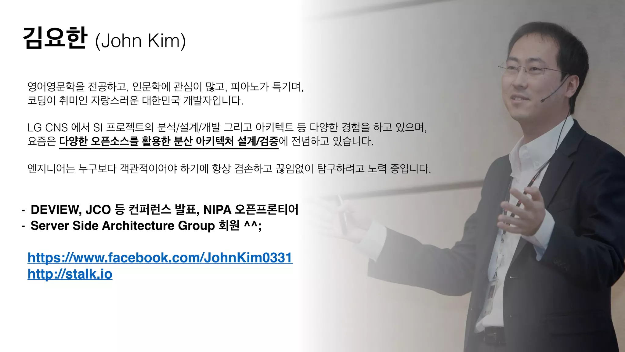 https://www.facebook.com/JohnKim0331!
http://stalk.io
영어영문학을 전공하고, 인문학에 관심이 많고, 피아노가 특기며,
코딩이 취미인 자랑스러운 대한민국 개발자입니다.  
LG CNS 에서 SI 프로젝트의 분석/설계/개발 그리고 아키텍트 등 다양한 경험을 하고 있으며,
요즘은 다양한 오픈소스를 활용한 분산 아키텍처 설계/검증에 전념하고 있습니다.
!
엔지니어는 누구보다 객관적이어야 하기에 항상 겸손하고 끊임없이 탐구하려고 노력 중입니다.
- DEVIEW, JCO 등 컨퍼런스 발표, NIPA 오픈프론티어!
- Server Side Architecture Group 회원 ^^;
김요한 (John Kim)
 