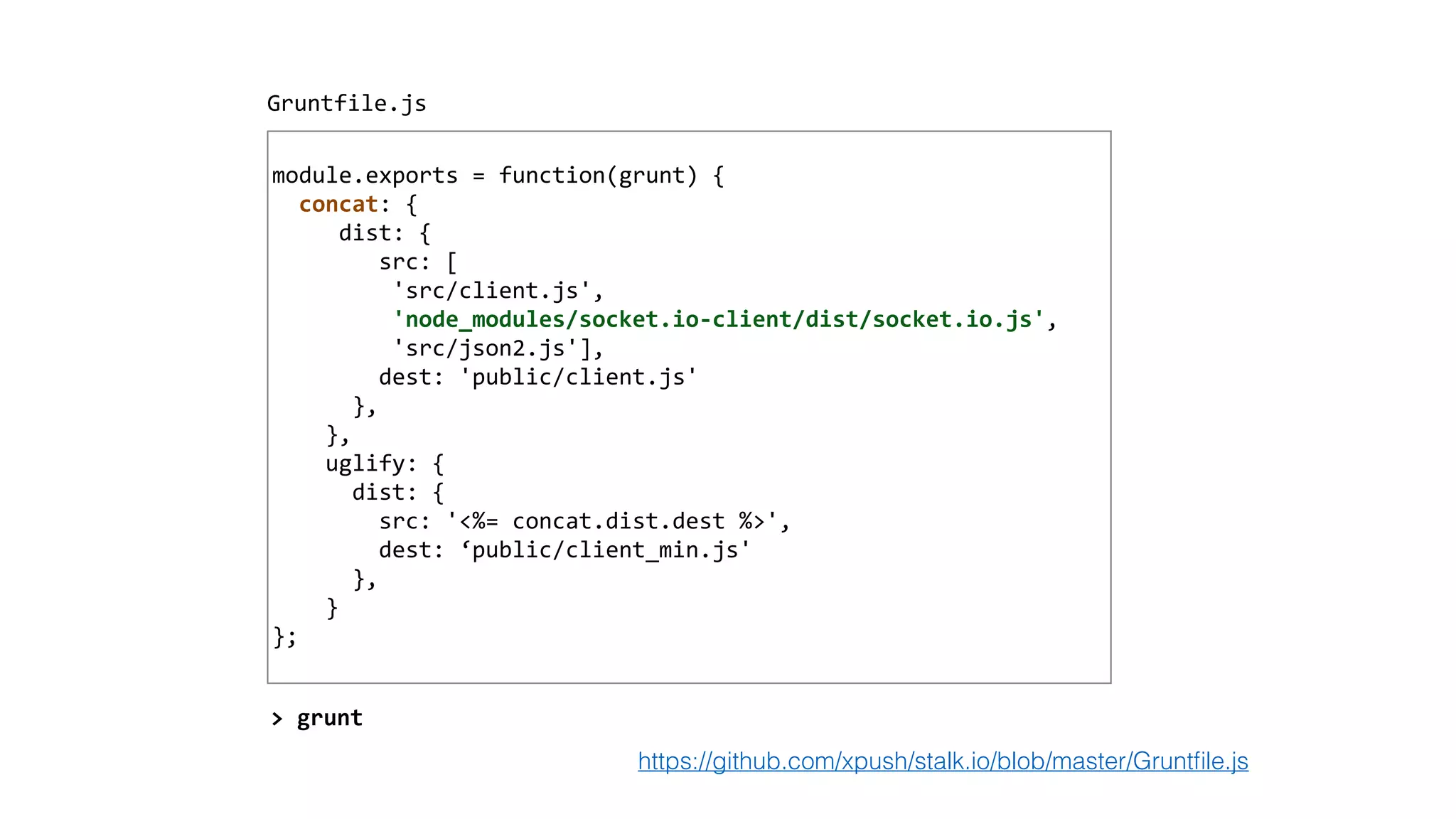 !
module.exports	
  =	
  function(grunt)	
  {	
  
	
  	
  concat:	
  {	
  
	
  	
  	
  	
  	
  dist:	
  {	
  
	
  	
  	
  	
  	
  	
  	
  	
  src:	
  [	
  
	
  	
  	
  	
  	
  	
  	
  	
  	
  'src/client.js',	
  	
  
	
  	
  	
  	
  	
  	
  	
  	
  	
  'node_modules/socket.io-­‐client/dist/socket.io.js',	
  	
  
	
  	
  	
  	
  	
  	
  	
  	
  	
  'src/json2.js'],	
  
	
  	
  	
  	
  	
  	
  	
  	
  dest:	
  'public/client.js'	
  
	
  	
  	
  	
  	
  	
  },	
  
	
  	
  	
  	
  },	
  
	
  	
  	
  	
  uglify:	
  {	
  
	
  	
  	
  	
  	
  	
  dist:	
  {	
  
	
  	
  	
  	
  	
  	
  	
  	
  src:	
  '<%=	
  concat.dist.dest	
  %>',	
  
	
  	
  	
  	
  	
  	
  	
  	
  dest:	
  ‘public/client_min.js'	
  
	
  	
  	
  	
  	
  	
  },	
  
	
  	
  	
  	
  }	
  
};	
  
Gruntfile.js
>	
  grunt
https://github.com/xpush/stalk.io/blob/master/Gruntﬁle.js
 