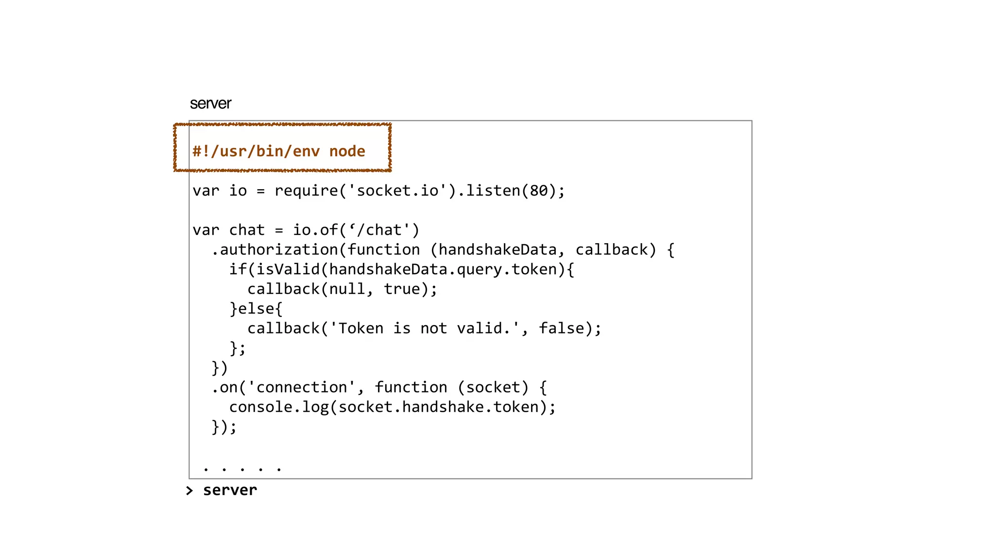 !
#!/usr/bin/env	
  node	
  
!
var	
  io	
  =	
  require('socket.io').listen(80);	
  
!
var	
  chat	
  =	
  io.of(‘/chat')	
  
	
  	
  .authorization(function	
  (handshakeData,	
  callback)	
  {	
  
	
  	
  	
  	
  if(isValid(handshakeData.query.token){	
  
	
  	
  	
  	
  	
  	
  callback(null,	
  true);	
  
	
  	
  	
  	
  }else{	
  
	
  	
  	
  	
  	
  	
  callback('Token	
  is	
  not	
  valid.',	
  false);	
  
	
  	
  	
  	
  };	
  
	
  	
  })	
  
	
  	
  .on('connection',	
  function	
  (socket)	
  {	
  
	
  	
  	
  	
  console.log(socket.handshake.token);	
  
	
  	
  });	
  
!
	
  .	
  .	
  .	
  .	
  .
server
>	
  server
 