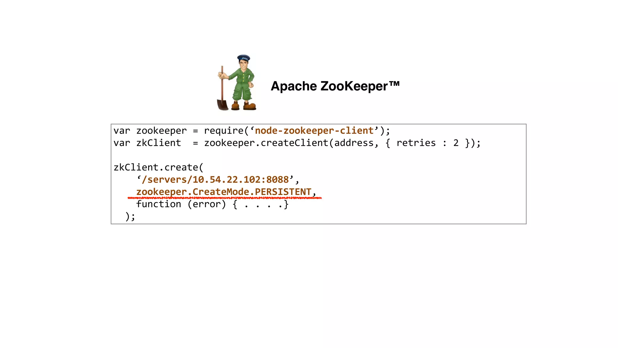 var	
  zookeeper	
  =	
  require(‘node-­‐zookeeper-­‐client’);	
  
var	
  zkClient	
  	
  =	
  zookeeper.createClient(address,	
  {	
  retries	
  :	
  2	
  });	
  
!
zkClient.create(	
  
	
  	
  	
  	
  ‘/servers/10.54.22.102:8088’,	
  
	
  	
  	
  	
  zookeeper.CreateMode.PERSISTENT,	
  
	
  	
  	
  	
  function	
  (error)	
  {	
  .	
  .	
  .	
  .}	
  
	
  	
  );
Apache ZooKeeper™
 