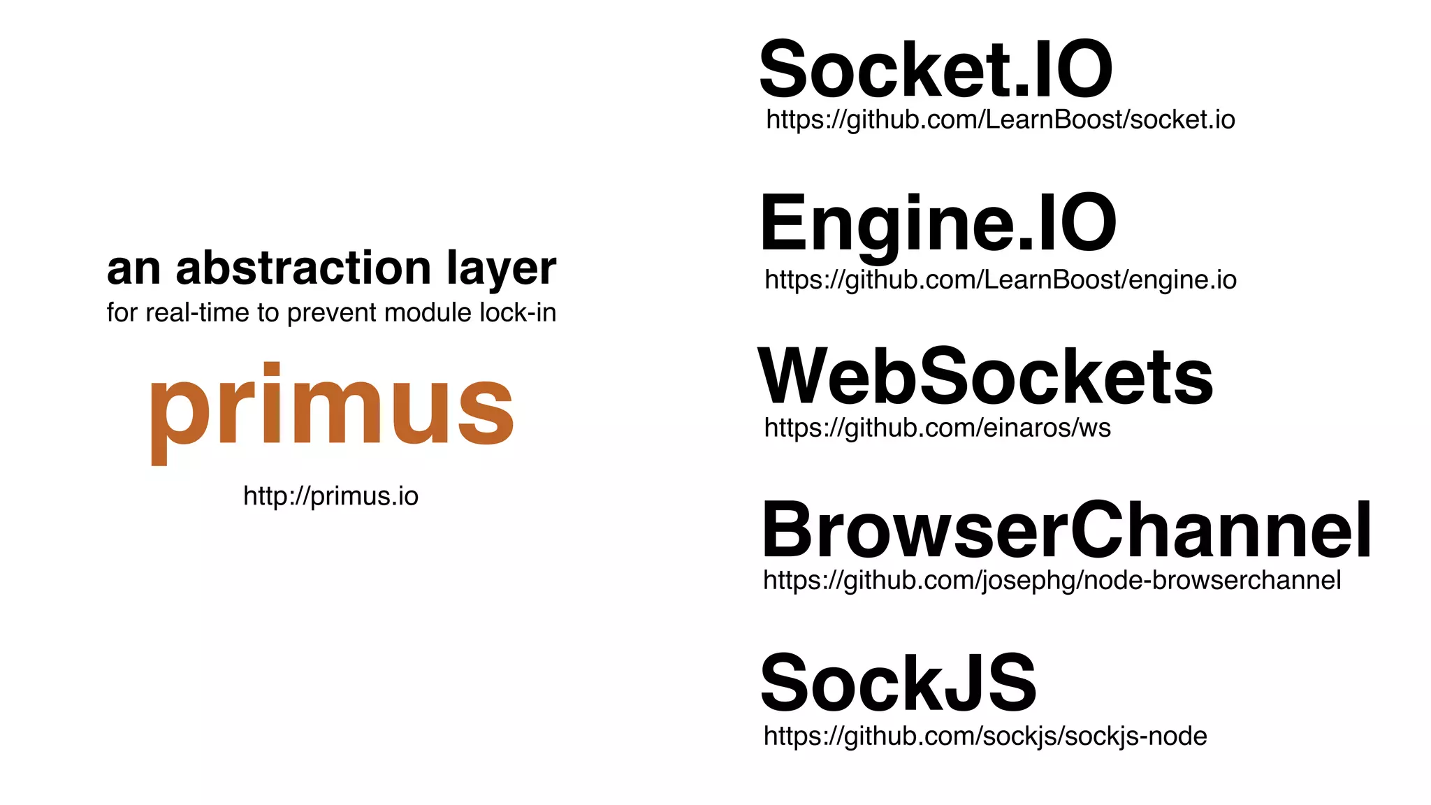 https://github.com/sockjs/sockjs-node
WebSockets
Socket.IO
Engine.IO
BrowserChannel
SockJS
https://github.com/einaros/ws
https://github.com/LearnBoost/engine.io
https://github.com/LearnBoost/socket.io
https://github.com/josephg/node-browserchannel
an abstraction layer  
for real-time to prevent module lock-in
primus
http://primus.io
 