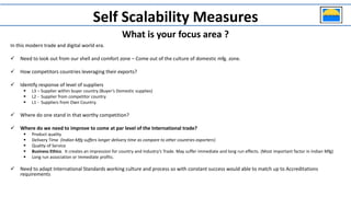 In this modern trade and digital world era.
 Need to look out from our shell and comfort zone – Come out of the culture of domestic mfg. zone.
 How competitors countries leveraging their exports?
 Identify response of level of suppliers
 L3 – Supplier within buyer country (Buyer’s Domestic supplies)
 L2 - Supplier from competitor country
 L1 - Suppliers from Own Country.
 Where do one stand in that worthy competition?
 Where do we need to improve to come at par level of the International trade?
 Product quality
 Delivery Time (Indian Mfg suffers longer delivery time as compare to other countries exporters)
 Quality of Service
 Business Ethics. It creates an impression for country and Industry’s Trade. May suffer immediate and long run effects. (Most important factor in Indian Mfg)
 Long run association or Immediate profits.
 Need to adapt International Standards working culture and process so with constant success would able to match up to Accreditations
requirements
Self Scalability Measures
What is your focus area ?
 