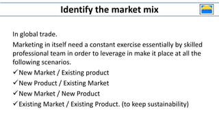 Identify the market mix
In global trade.
Marketing in itself need a constant exercise essentially by skilled
professional team in order to leverage in make it place at all the
following scenarios.
New Market / Existing product
New Product / Existing Market
New Market / New Product
Existing Market / Existing Product. (to keep sustainability)
 