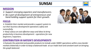  Support emerging exporters and manufacturers.
 Be a part of development of entrepreneurs and
hand-holding support system for their growth.
 Establish their market and provide a support system to
run their business development operations safely and
successfully.
 Keep a focus on cost effective ways and ideas to bring
productivity in business development – operations for new
beginners / exporters.
Evaluate the potential and possible products to include under SIMEC operations within cross-border
markets bilaterally in order to keep a balanced trade at our trade level and constant work on bringing
the graph balanced.
SUNSAI
 