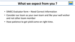 What we expect from you ?
• SIMEC Evaluator form – Need Correct Information
• Consider our team as your own team and like your well wisher
and not other team member
• Have patience to get yield come on right time.
 