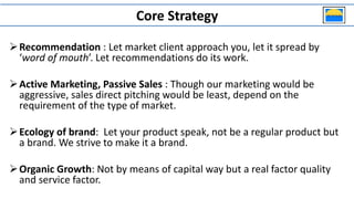 Core Strategy
Recommendation : Let market client approach you, let it spread by
‘word of mouth’. Let recommendations do its work.
Active Marketing, Passive Sales : Though our marketing would be
aggressive, sales direct pitching would be least, depend on the
requirement of the type of market.
Ecology of brand: Let your product speak, not be a regular product but
a brand. We strive to make it a brand.
Organic Growth: Not by means of capital way but a real factor quality
and service factor.
 
