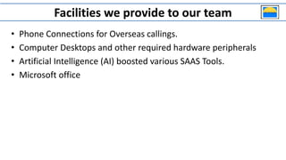 Facilities we provide to our team
• Phone Connections for Overseas callings.
• Computer Desktops and other required hardware peripherals
• Artificial Intelligence (AI) boosted various SAAS Tools.
• Microsoft office
 