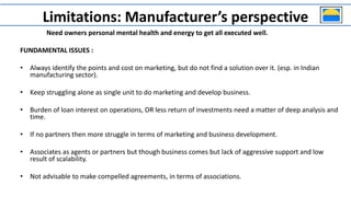 Need owners personal mental health and energy to get all executed well.
FUNDAMENTAL ISSUES :
• Always identify the points and cost on marketing, but do not find a solution over it. (esp. in Indian
manufacturing sector).
• Keep struggling alone as single unit to do marketing and develop business.
• Burden of loan interest on operations, OR less return of investments need a matter of deep analysis and
time.
• If no partners then more struggle in terms of marketing and business development.
• Associates as agents or partners but though business comes but lack of aggressive support and low
result of scalability.
• Not advisable to make compelled agreements, in terms of associations.
Limitations: Manufacturer’s perspective
 