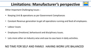 Other Important Challenging Issues :
• Keeping Unit & operations as per Government Compliances
• Constant Revenue generation to get all operations running and feed all employees.
• Labour issues
• Employees Emotional, behavioural and disciplinary issues.
• Lots more other on Industry wise and case to case basis in daily activities.
Limitations: Manufacturer’s perspective
NO TIME FOR SELF AND FAMILY. HAVING WORK LIFE BALANCED
 