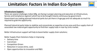 Limitation: Factors in Indian Eco-System
Infrastructure Support :
There are several challenges Indian Mfg. are facing in proper planning and execution at Infrastructure,
Service and Compliance segment which has to be brought linearly continuous by government.
Government are making planned Industrial parks but yet there is huge gap and not adequate as much its
required to grab the opportunity.
Planned Industrial parks helps to stabilize and concentrate an expertise at one area and thus supply chain of
associated raw material gets opportunity to find their supply hubs in near by Units market.
Better Infrastructure support will help to boost better supply chain solutions:
Better Supply Chain Solutions helps in improving
• Delivery time
• Cost driven
• Competition Driven
• Reduction in Losses (time, cost)
• Open opportunities to innovation and R&D.
 